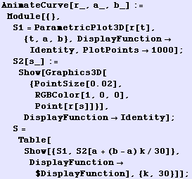 AnimateCurve[r_, a_, b_] := Module[{}, S1 = ParametricPlot3D[r[t], {t, a, b}, DisplayFunctio ... S = Table[Show[{S1, S2[a + (b - a) k/30]}, DisplayFunction$DisplayFunction], {k, 30}]] ;